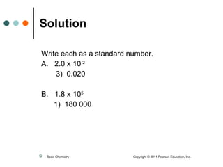 Solution Write each as a standard number. A.  2.0 x 10 -2   3)  0.020 B.  1.8 x 10 5     1)  180 000 Basic Chemistry  Copyright © 2011 Pearson Education, Inc. 