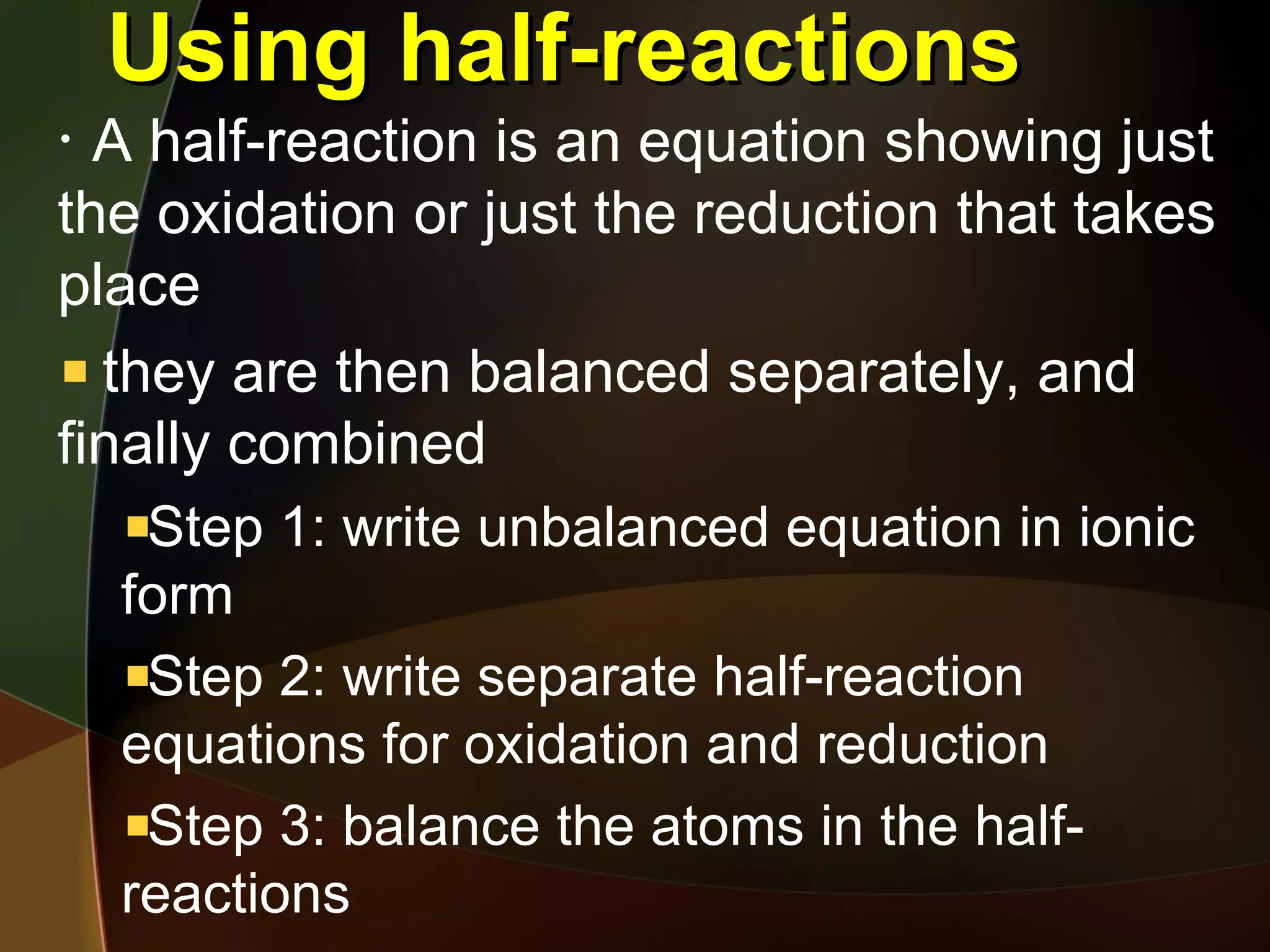 Using half-reactions A half-reaction is an equation showing just the oxidation or just the reduction that takes place they are then balanced separately, and finally combined Step 1: write unbalanced equation in ionic form Step 2: write separate half-reaction equations for oxidation and reduction Step 3: balance the atoms in the half-reactions 