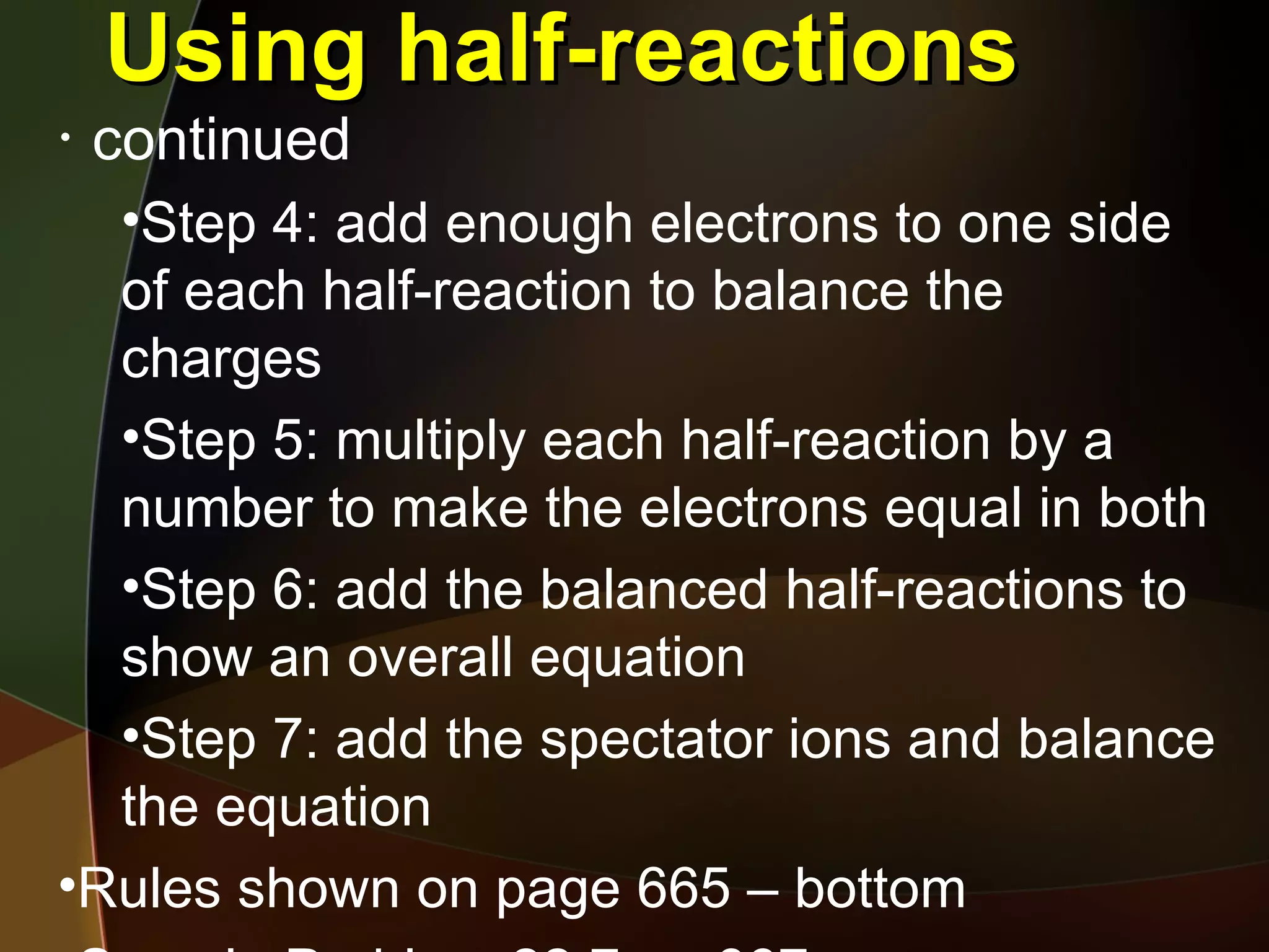 Using half-reactions continued Step 4: add enough electrons to one side of each half-reaction to balance the charges Step 5: multiply each half-reaction by a number to make the electrons equal in both Step 6: add the balanced half-reactions to show an overall equation Step 7: add the spectator ions and balance the equation Rules shown on page 665 – bottom Sample Problem 22.7 pg 667 