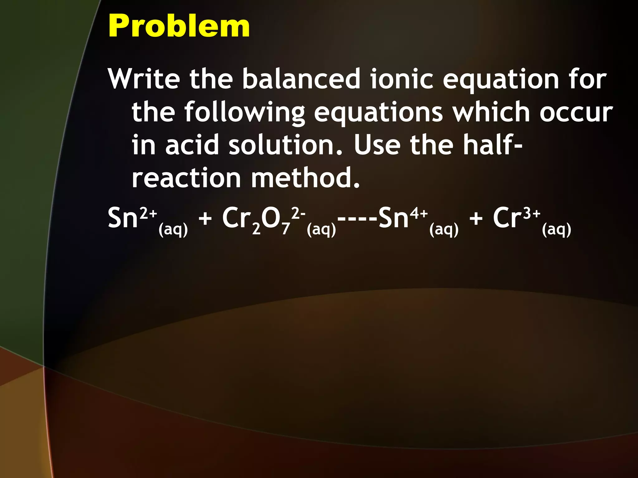 Problem Write the balanced ionic equation for the following equations which occur in acid solution. Use the half-reaction method. Sn 2+ (aq)  + Cr 2 O 7 2- (aq) ----Sn 4+ (aq)  + Cr 3+ (aq) 
