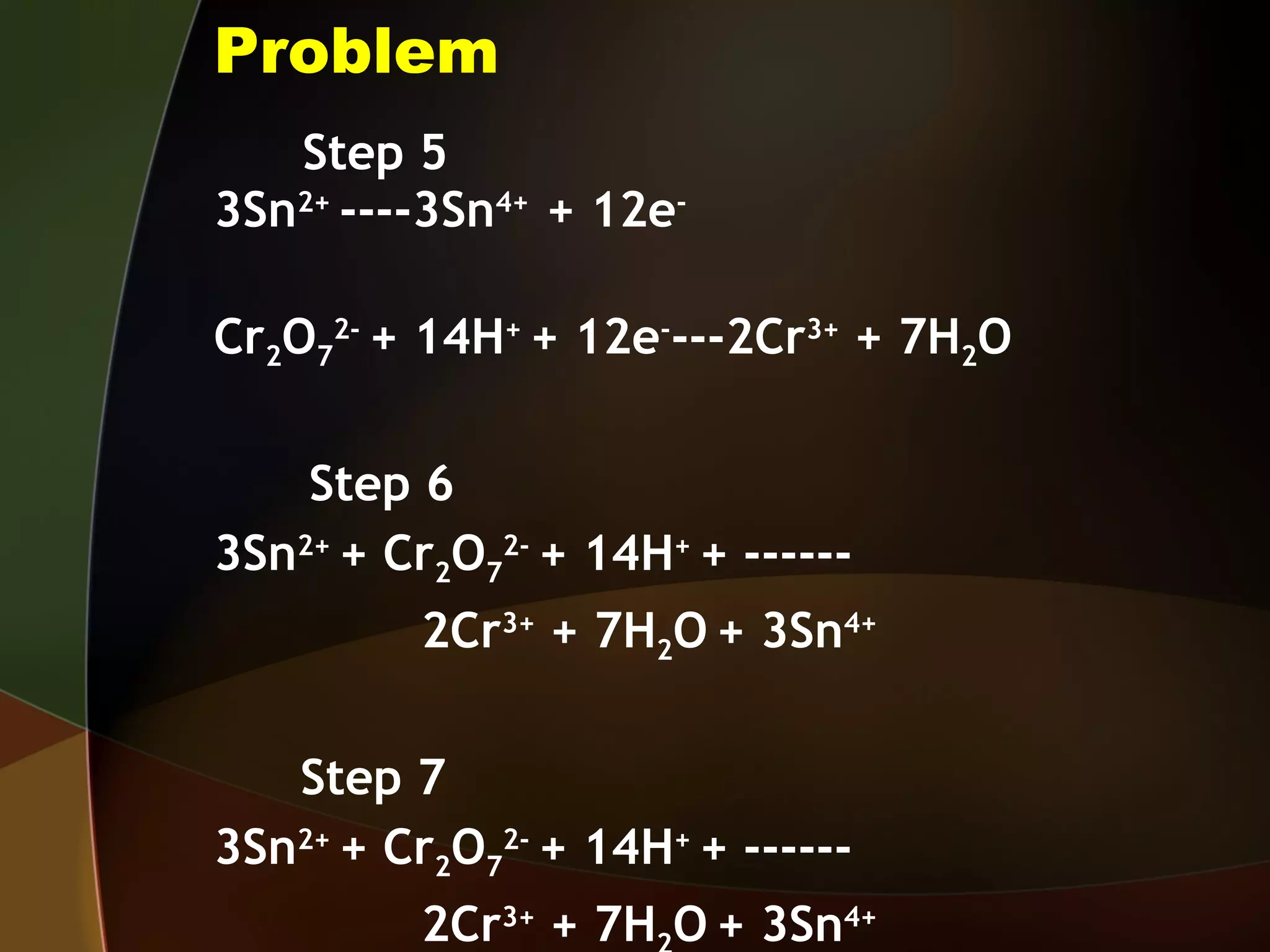 Problem Step 5 3Sn 2+  ----3Sn 4+  + 12e - Cr 2 O 7 2-  + 14H +  + 12e - ---2Cr 3+  + 7H 2 O   Step 6 3Sn 2+  + Cr 2 O 7 2-  + 14H +  + ------ 2Cr 3+  + 7H 2 O   + 3Sn 4+  Step 7 3Sn 2+  + Cr 2 O 7 2-  + 14H +  + ------ 2Cr 3+  + 7H 2 O   + 3Sn 4+  