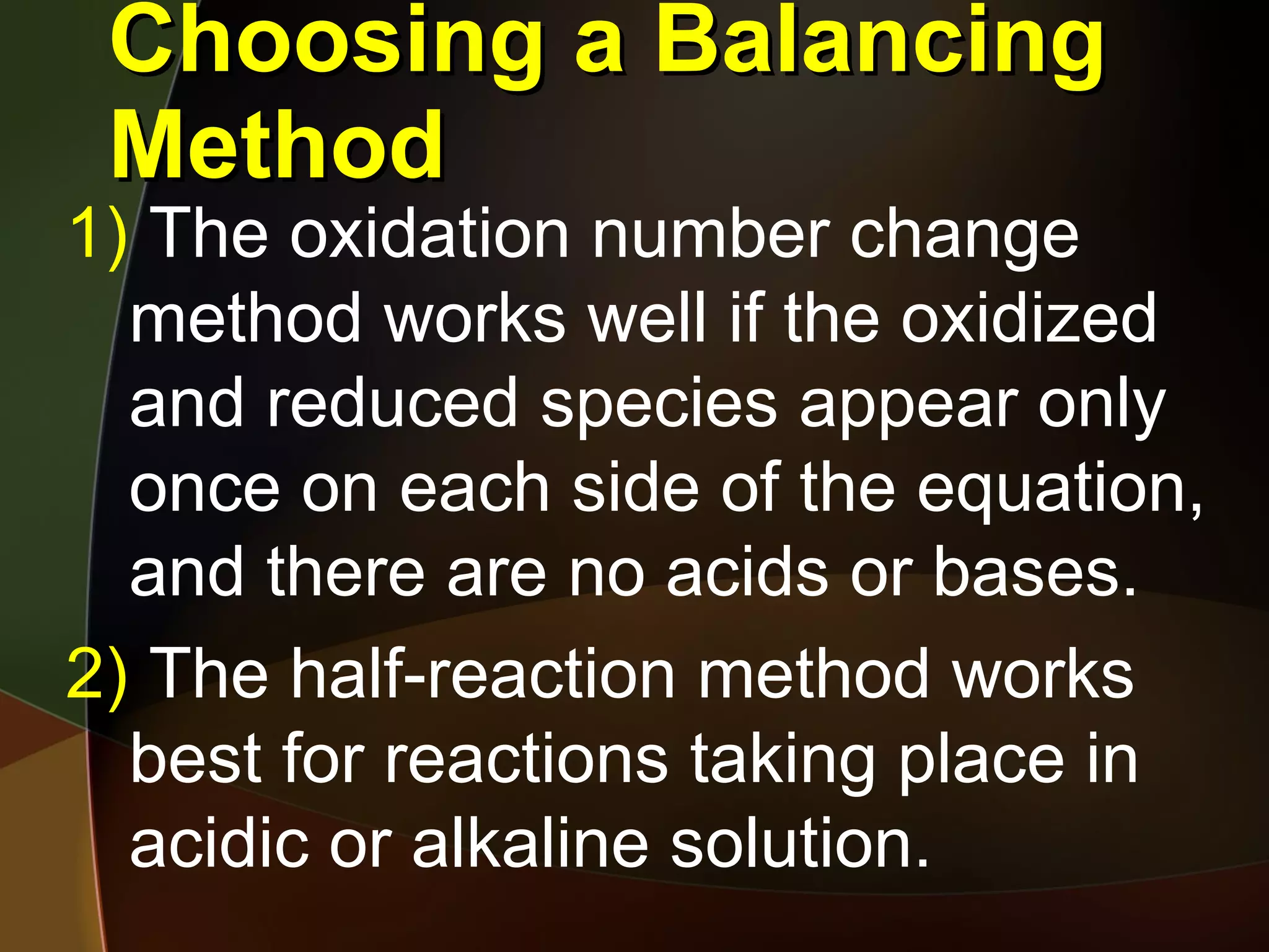 Choosing a Balancing Method The oxidation number change method works well if the oxidized and reduced species appear only once on each side of the equation, and there are no acids or bases. The half-reaction method works best for reactions taking place in acidic or alkaline solution.  