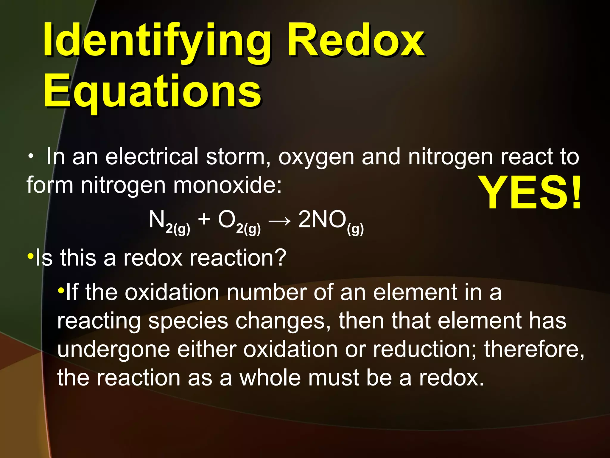 Identifying Redox Equations In an electrical storm, oxygen and nitrogen react to form nitrogen monoxide: N 2(g)  + O 2(g)   -> 2NO (g) Is this a redox reaction? If the oxidation number of an element in a reacting species changes, then that element has undergone either oxidation or reduction; therefore, the reaction as a whole must be a redox. YES! 