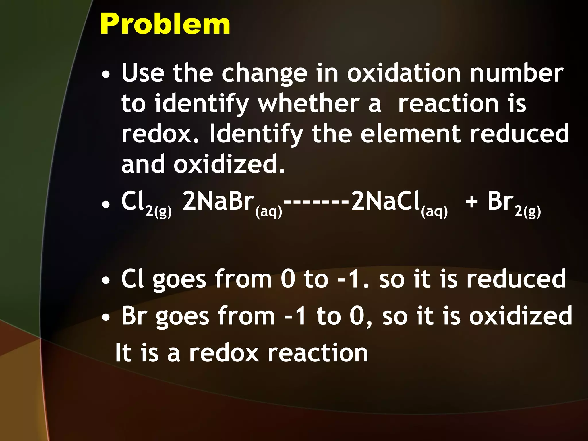 Problem Use the change in oxidation number to identify whether a  reaction is redox. Identify the element reduced and oxidized. Cl 2(g)  2NaBr (aq) -------2NaCl (aq)   + Br 2(g) Cl goes from 0 to -1. so it is reduced Br goes from -1 to 0, so it is oxidized It is a redox reaction 