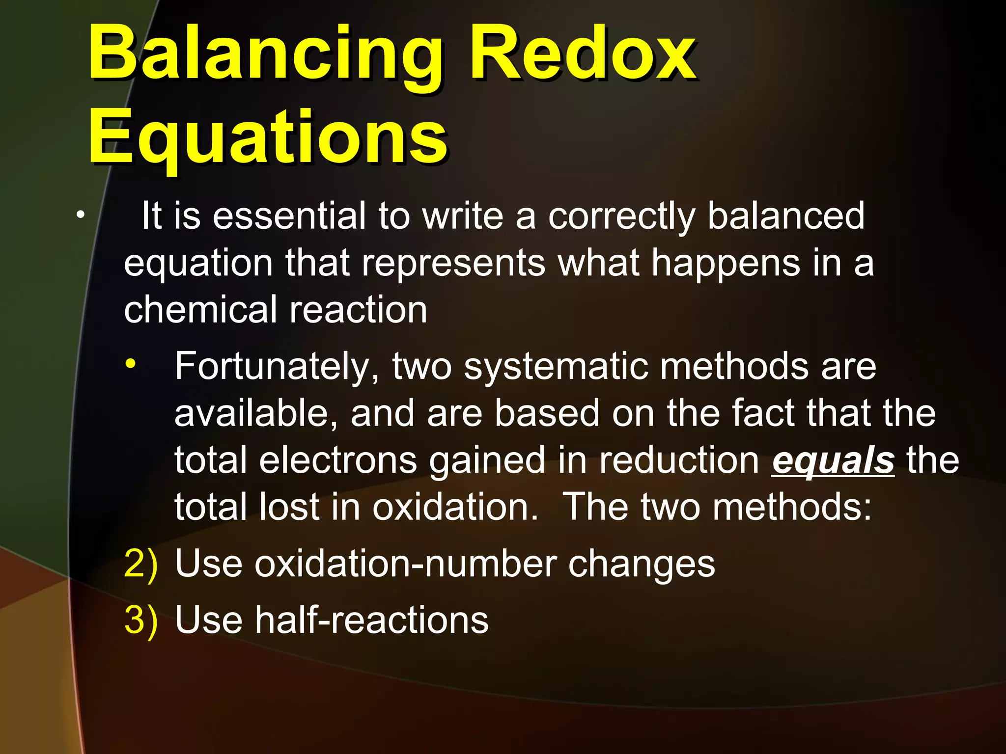 Balancing Redox Equations It is essential to write a correctly balanced equation that represents what happens in a chemical reaction Fortunately, two systematic methods are available, and are based on the fact that the total electrons gained in reduction  equals  the total lost in oxidation.  The two methods: Use oxidation-number changes Use half-reactions 