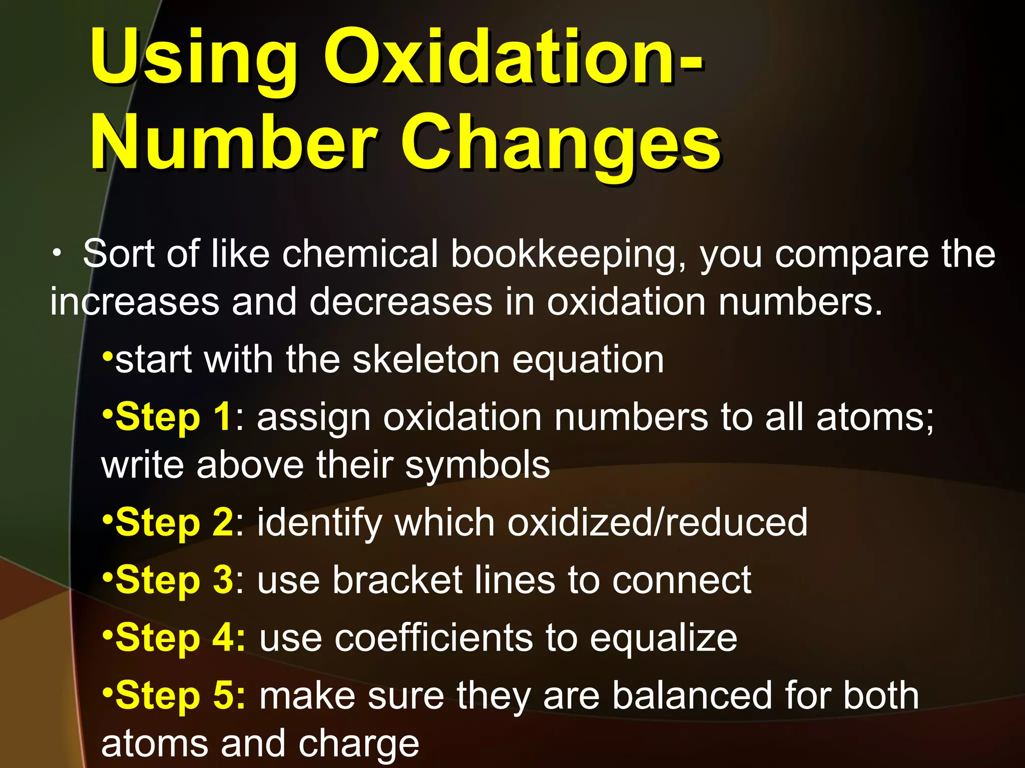 Using Oxidation-Number Changes Sort of like chemical bookkeeping, you compare the increases and decreases in oxidation numbers. start with the skeleton equation Step 1 : assign oxidation numbers to all atoms; write above their symbols Step 2 : identify which oxidized/reduced Step 3 : use bracket lines to connect Step 4:  use coefficients to equalize Step 5:  make sure they are balanced for both atoms and charge  