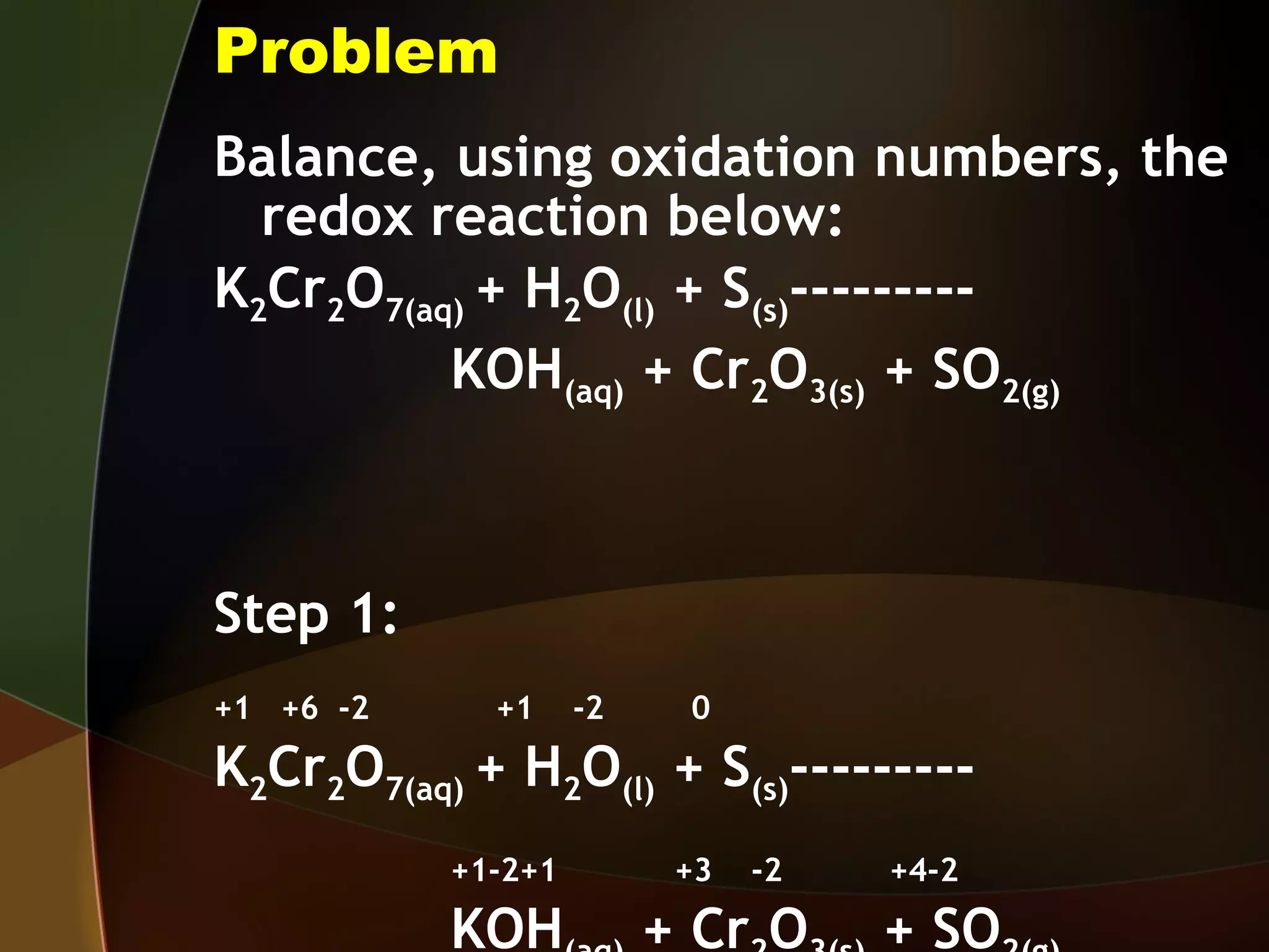 Problem Balance, using oxidation numbers, the redox reaction below: K 2 Cr 2 O 7(aq)  + H 2 O (l)  + S (s) --------- KOH (aq)  + Cr 2 O 3(s)  + SO 2(g) Step 1:  +1  +6  -2  +1  -2  0 K 2 Cr 2 O 7(aq)  + H 2 O (l)  + S (s) --------- +1-2+1  +3  -2  +4-2 KOH (aq)  + Cr 2 O 3(s)  + SO 2(g) 