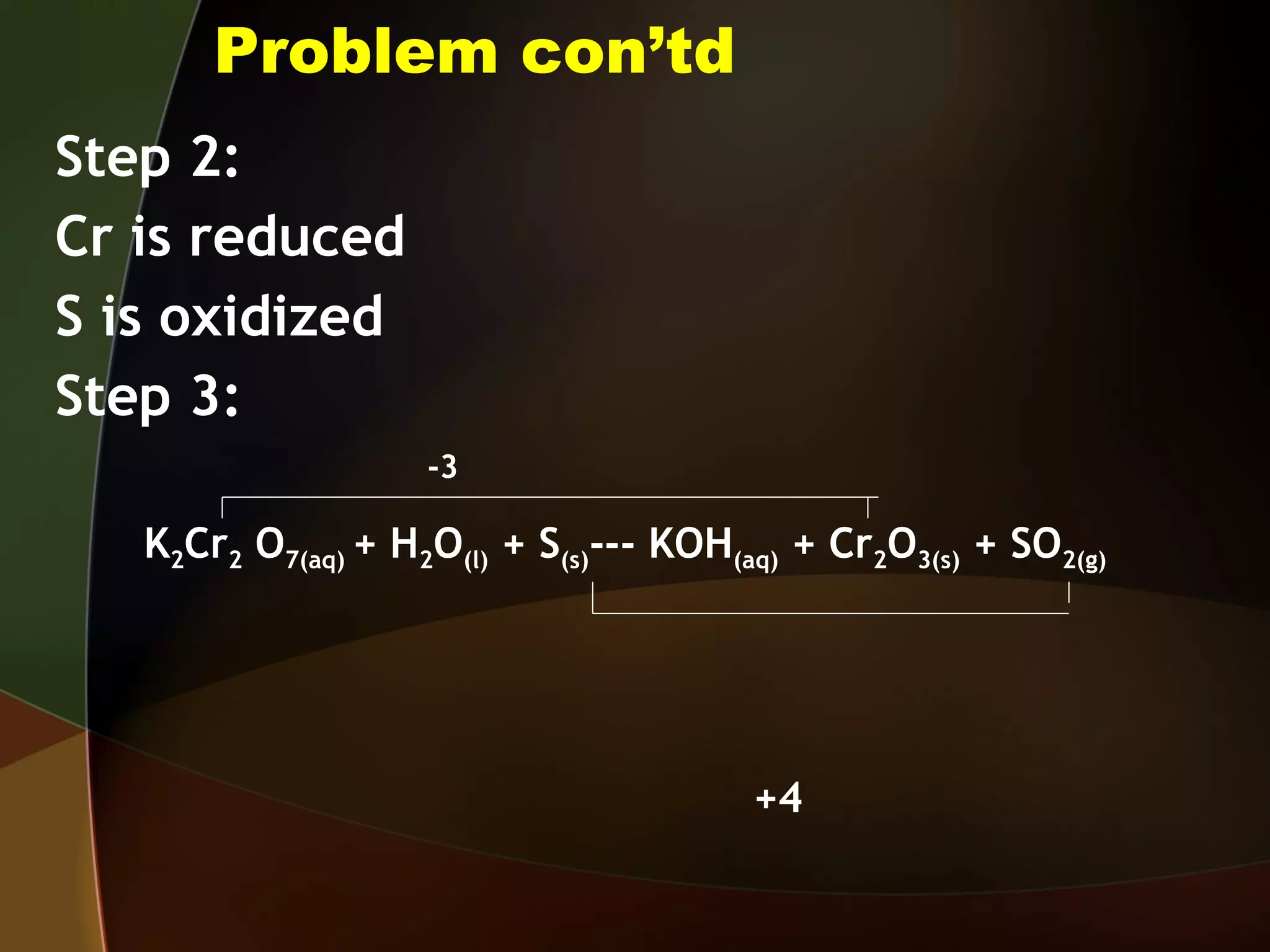 Problem con’td Step 2: Cr is reduced S is oxidized Step 3: -3 K 2 Cr 2  O 7(aq)  + H 2 O (l)  + S (s) --- KOH (aq)  + Cr 2 O 3(s)  + SO 2(g)  +4 