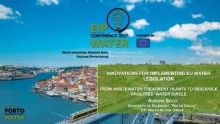 Boosting opportunities - Innovating water
EIP Water
WATER INNOVATION: BRIDGING GAPS,
CREATING OPPORTUNITIES
27 AND 28 SEPTEMBER 2017
ALFÂNDEGA PORTO CONGRESS CENTRE
INNOVATIONS FOR IMPLEMENTING EU WATER
LEGISLATION
FROM WASTEWATER TREATMENT PLANTS TO RESOURCE
FACILITIES: WATER CIRCLE
AURORA SECO
UNIVERSITY OF VALENCIA / “WATER CIRCLE”
EIP WATER ACTION GROUP
 