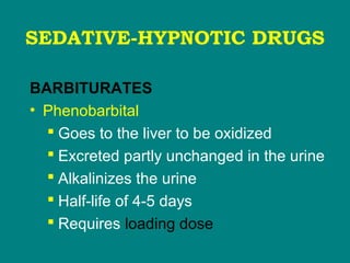 SEDATIVE-HYPNOTIC DRUGS
BARBITURATES
• Phenobarbital
 Goes to the liver to be oxidized
 Excreted partly unchanged in the urine
 Alkalinizes the urine
 Half-life of 4-5 days
 Requires loading dose
 