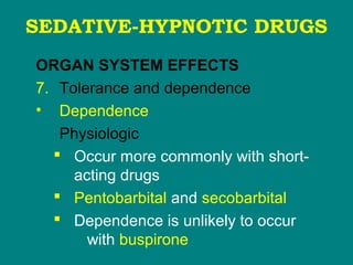 SEDATIVE-HYPNOTIC DRUGS
ORGAN SYSTEM EFFECTS
7. Tolerance and dependence
• Dependence
Physiologic
 Occur more commonly with short-
acting drugs
 Pentobarbital and secobarbital
 Dependence is unlikely to occur
with buspirone
 
