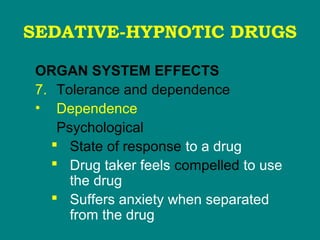 SEDATIVE-HYPNOTIC DRUGS
ORGAN SYSTEM EFFECTS
7. Tolerance and dependence
• Dependence
Psychological
 State of response to a drug
 Drug taker feels compelled to use
the drug
 Suffers anxiety when separated
from the drug
 