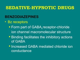 SEDATIVE-HYPNOTIC DRUGS
BENZODIAZEPINES
• Bz receptors
 Form part of GABAA receptor-chloride
ion channel macromolecular structure
 Binding facilitates the inhibitory actions
of GABA
 Increased GABA mediated chloride ion
conductance
 