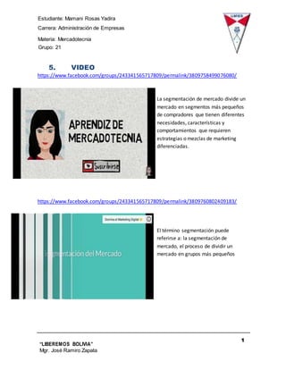 Estudiante: Mamani Rosas Yadira
Carrera: Administración de Empresas
Materia: Mercadotecnia
IIIGrupo: 21
1
0
“LIBEREMOS BOLIVIA”
Mgr. José Ramiro Zapata
Barrientos
5. VIDEO
https://www.facebook.com/groups/243341565717809/permalink/3809758499076080/
La segmentación de mercado divide un
mercado en segmentos más pequeños
de compradores que tienen diferentes
necesidades, características y
comportamientos que requieren
estrategias o mezclas de marketing
diferenciadas.
https://www.facebook.com/groups/243341565717809/permalink/3809760802409183/
El término segmentación puede
referirse a: la segmentación de
mercado, el proceso de dividir un
mercado en grupos más pequeños
 