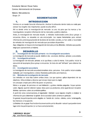 Estudiante: Mamani Rosas Yadira
Carrera: Administración de Empresas
Materia: Mercadotecnia
IIIGrupo: 21
3
“LIBEREMOS BOLIVIA”
Mgr. José Ramiro Zapata
Barrientos
SEGMENTACION
1. INTRODUCCION
Vivimos en un mundo lleno de información. Analizar lo relevante dentro todo ese ruido para
extraer los insights más importantes puede resultar difícil.
Ahí es donde entra la investigación de mercado: es una vía para que las marcas y los
investigadores recopilen información de los mercados y público objetivo.
Antes, la investigación de mercado recurría a métodos tradicionales como focus groups o
encuestas. Ahora, se encuentra en una encrucijada. Las nuevas herramientas para extraer
información,comolaqueprocede de los datos de lasredes sociales, se han unido a lavariedad
de métodos de investigación de mercado que yaestaban disponibles.
Aquí, indagamos en loquees lainvestigacióndemercadoyen los diferentes métodos quepuedes
elegir para aprovecharla almáximo.
2. DESAROLLO
2.1. Investigación de mercado primaria -vs- investigación secundaria
La investigación de mercado se puede dividiren dos secciones distintas: primaria y secundaria.
2.2. Investigación primaria
La investigación de mercado primaria es la que llevas a cabo tú mismo. Esto podría incluir la
ejecución de tuspropios focus group o encuestas. Se trata de salir“ahífuera” para obtener los
datos.
2.3. Investigación secundaria
La investigación de mercado secundaria larealizan otras personas. Esto podría incluir estudios
realizados por investigadores o datos financieros publicados porempresas.
2.4. Métodos de investigación de mercado
Los métodos en esta lista cubren ambas áreas. Los que quieras aplicar dependerá de tus
objetivos. Echaunvistazo y observa qué encaja mejor para tu negó{
Un concepto simple pero difícil de poner en práctica.
Metes a un grupo de personas en una habitación y grabas mientras preguntas lo que quieras
saber. Algunos querrán obtener nuevas ideas para sus productos; otros igualdesean recopilar
distintas opiniones sobre uncandidatopolítico.
A partir de estas conversaciones, el organizador intentará sacar algunos insights o emplear la
información para determinar laopinión de lasociedad sobre untema en particular.
En general, los participantes serán elegidos en función de ciertos criterios, como lademografía,
los intereses o locupación.
Lafortaleza de un grupo focal estáenlaconversaciónyenla discusión natural quepueden tener
lugar entre los participantes (si se hacecorrectamente).
 