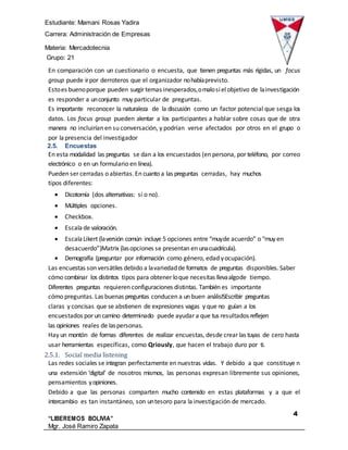 Estudiante: Mamani Rosas Yadira
Carrera: Administración de Empresas
Materia: Mercadotecnia
IIIGrupo: 21
4
“LIBEREMOS BOLIVIA”
Mgr. José Ramiro Zapata
Barrientos
En comparación con un cuestionario o encuesta, que tienen preguntas más rígidas, un focus
group puede irpor derroteros que el organizador nohabíaprevisto.
Estoes buenoporque pueden surgir temas inesperados,omalosiel objetivo de lainvestigación
es responder a unconjunto muy particular de preguntas.
Es importante reconocer la naturaleza de la discusión como un factor potencial que sesga los
datos. Los focus group pueden alentar a los participantes a hablar sobre cosas que de otra
manera no incluirían en su conversación, y podrían verse afectados por otros en el grupo o
por lapresencia del investigador
2.5. Encuestas
En esta modalidad las preguntas se dan a los encuestados (en persona, por teléfono, por correo
electrónico o en un formulario en línea).
Pueden ser cerradas o abiertas.En cuanto a las preguntas cerradas, hay muchos
tipos diferentes:
 Dicotomía (dos alternativas: sí o no).
 Múltiples opciones.
 Checkbox.
 Escala de valoración.
 EscalaLikert (laversión común incluye 5 opciones entre “muyde acuerdo” o “muy en
desacuerdo”)Matrix (lasopciones se presentan en unacuadrícula).
 Demografía (preguntar por información como género, edad yocupación).
Las encuestas son versátiles debido a lavariedadde formatos de preguntas disponibles. Saber
cómo combinar los distintos tipos para obtener loque necesitas llevaalgode tiempo.
Diferentes preguntas requieren configuraciones distintas. También es importante
cómo preguntas. Las buenas preguntas conducen a un buen análisISEscribir preguntas
claras y concisas que se abstienen de expresiones vagas y que no guían a los
encuestados por un camino determinado puede ayudar a que tus resultados reflejen
las opiniones reales de laspersonas.
Hay un montón de formas diferentes de realizar encuestas, desde crear las tuyas de cero hasta
usar herramientas específicas, como Qriously, que hacen el trabajo duro por ti.
2.5.1. Social media listening
Las redes sociales se integran perfectamente en nuestras vidas. Y debido a que constituye n
una extensión ‘digital’ de nosotros mismos, las personas expresan libremente sus opiniones,
pensamientos yopiniones.
Debido a que las personas comparten mucho contenido en estas plataformas y a que el
intercambio es tan instantáneo, son untesoro para lainvestigación de mercado.
 
