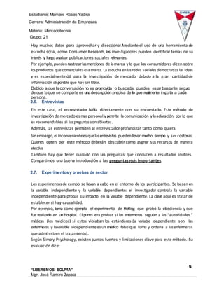Estudiante: Mamani Rosas Yadira
Carrera: Administración de Empresas
Materia: Mercadotecnia
IIIGrupo: 21
5
“LIBEREMOS BOLIVIA”
Mgr. José Ramiro Zapata
Barrientos
Hay muchos datos para aprovechar y diseccionar.Mediante el uso de una herramienta de
escucha social, como Consumer Research, los investigadores pueden identificar temas de su
interés y luegoanalizar publicaciones sociales relevantes.
Por ejemplo,puedenrastrearlasmenciones de lamarca y lo que los consumidores dicen sobre
los productos que comercializaesamarca. Laescucha enlasredes socialesdemocratiza las ideas
y es especialmente útil para la investigación de mercado debido a la gran cantidad de
información disponible que hay sin filtrar.
Debido a que la conversación no es promovida o buscada, puedes estar bastante seguro
de que lo que se comparte es unadescripción precisa de lo que realmente importa a cada
persona.
2.6. Entrevistas
En este caso, el entrevistador habla directamente con su encuestado. Este método de
investigación de mercado es máspersonal y permite lacomunicación y laaclaración, por lo que
es recomendables si las preguntas son abiertas.
Además, las entrevistas permiten al entrevistador profundizar tanto como quiera.
Sinembargo,elinconvenientees quelasentrevistas puedenllevar mucho tiempo y ser costosas.
Quienes opten por este método deberán descubrir cómo asignar sus recursos de manera
efectiva
También hay que tener cuidado con las preguntas que conducen a resultados inútiles.
Compartimos una buena introducción a las preguntas más importantes.
2.7. Experimentos y pruebas de sector
Los experimentos de campo se llevan a cabo en el entorno de los participantes. Se basan en
la variable independiente y la variable dependiente: el investigador controla la variable
independiente para probar su impacto en la variable dependiente. La clave aquí es tratar de
establecer si hay causalidad.
Por ejemplo, toma como ejemplo el experimento de Hofling que probó la obediencia y que
fue realizado en un hospital. El punto era probar si las enfermeras seguían a las “autoridades ”
médicas (los médicos) si estos violaban los estándares (la variable dependiente son las
enfermeras y lavariable independientees un médico falso que llama y ordena a lasenfermeras
que administren el tratamiento).
Según Simply Psychology, existen puntos fuertes y limitaciones clave para este método. Su
evaluación dice:
 