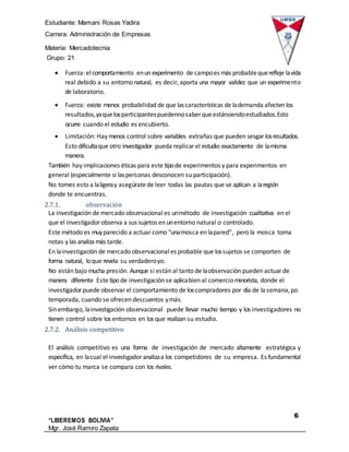 Estudiante: Mamani Rosas Yadira
Carrera: Administración de Empresas
Materia: Mercadotecnia
IIIGrupo: 21
6
“LIBEREMOS BOLIVIA”
Mgr. José Ramiro Zapata
Barrientos
 Fuerza: elcomportamiento enun experimento de campoes más probablequerefleje lavida
real debido a su entorno natural, es decir, aporta una mayor validez que un experimento
de laboratorio.
 Fuerza: existe menos probabilidad de que lascaracterísticas de lademanda afecten los
resultados,yaquelosparticipantespuedennosaberqueestánsiendoestudiados.Esto
ocurre cuando el estudio es encubierto.
 Limitación: Hay menos control sobre variables extrañas que pueden sesgar losresultados.
Esto dificultaque otro investigador pueda replicar el estudio exactamente de lamisma
manera.
También hay implicaciones éticas para este tipode experimentos y para experimentos en
general (especialmente si laspersonas desconocen su participación).
No tomes esto a laligeray asegúratede leer todas las pautas que se aplican a laregión
donde te encuentras.
2.7.1. observación
La investigación de mercado observacional es unmétodo de investigación cualitativa en el
que el investigador observa a sus sujetos en unentorno natural o controlado.
Este método es muyparecido a actuar como “unamosca en lapared”, pero la mosca toma
notas y las analizamás tarde.
En lainvestigación de mercado observacional es probable que lossujetos se comporten de
forma natural, loque revela su verdaderoyo.
No están bajo mucha presión. Aunque si están al tanto de laobservación pueden actuar de
manera diferente Este tipo de investigación se aplicabien al comercio minorista, donde el
investigador puede observar el comportamiento de loscompradores por día de lasemana,po
temporada, cuando se ofrecen descuentos ymás.
Sin embargo, lainvestigación observacional puede llevar mucho tiempo y los investigadores no
tienen control sobre los entornos en los que realizan su estudio.
2.7.2. Análisis competitivo
El análisis competitivo es una forma de investigación de mercado altamente estratégica y
específica, en lacual el investigador analizaa los competidores de su empresa. Es fundamental
ver cómo tu marca se compara con los rivales.
 