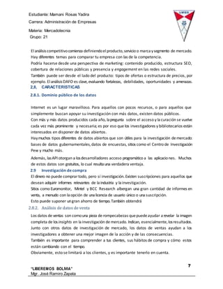 Estudiante: Mamani Rosas Yadira
Carrera: Administración de Empresas
Materia: Mercadotecnia
IIIGrupo: 21
7
“LIBEREMOS BOLIVIA”
Mgr. José Ramiro Zapata
Barrientos
Elanálisiscompetitivocomienza definiendoelproducto,servicio o marca ysegmento de mercado.
Hay diferentes temas para comparar tu empresa con las de la competencia.
Podría hacerse desde una perspectiva de marketing: contenido producido, estructura SEO,
cobertura de relaciones públicas y presencia y engagement en las redes sociales.
También puede ser desde el lado del producto: tipos de ofertas o estructura de precios, por
ejemplo. ElanálisisDAFO es clave,evaluando fortalezas, debilidades, oportunidades y amenazas.
2,8, CARACTERISTICAS
2.8.1. Dominio público de los datos
Internet es un lugar maravilloso. Para aquellos con pocos recursos, o para aquellos que
simplemente buscan apoyar su investigación con más datos, existen datos públicos.
Con más y más datos producidos cada año, lapregunta sobre el acceso y lacuración se vuelve
cada vez más prominente y necesaria; es por eso que los investigadores y bibliotecarios están
interesados en disponer de datos abiertos.
Haymuchos tipos diferentes de datos abiertos que son útiles para la investigación demercado:
bases de datos gubernamentales,datos de encuestas, sitios como el Centro de Investigación
Pew y mucho más.
Además, lasAPI otorgan a losdesarrolladores acceso programático a las aplicacio nes. Muchos
de estos datos son gratuitos, lo cual resultauna verdadera ventaja.
2.9 Investigación de compra
El dinero no puede comprar todo, pero sí investigación.Existen suscripciones para aquellos que
desean adquirir informes relevantes de laindustria y lainvestigación.
Sitios como Euromonitor, Mintel y BCC Research albergan una gran cantidad de informes en
venta, a menudo con laopción de unalicencia de usuario único o unasuscripción.
Esto puede suponer ungran ahorro de tiempo.También obtendrá
2.8.2. Análisis de datos de venta
Los datos de ventas son comouna pieza de rompecabezas quepuedeayudar arevelar la imagen
completa de losinsights en lainvestigación de mercado. Indican, esencialmente,losresultados.
Junto con otros datos de investigación de mercado, los datos de ventas ayudan a los
investigadores a obtener una mejor imagen de la acción y de las consecuencias.
También es importante para comprender a tus clientes, sus hábitos de compra y cómo estos
están cambiando con el tiempo.
Obviamente, esto se limitará a los clientes, y es importante tenerlo en cuenta.
 
