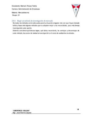 Estudiante: Mamani Rosas Yadira
Carrera: Administración de Empresas
Materia: Mercadotecnia
IIIGrupo: 21
8
“LIBEREMOS BOLIVIA”
Mgr. José Ramiro Zapata
Barrientos
2.8.3. Elegir un método de investigación de mercado
No todos los métodos seránadecuados paratusituaciónonegocio. Una vez que hayas revisado
lalista y hayas visto algunos métodos que se adapten mejor a tus necesidades, pasa más tiempo
investigando cada opción.
Deberás considerar qué deseas lograr, qué datos necesitarás, las ventajas y desventajas de
cada método, los costos de realizarlainvestigación y el costo de analizarlos resultados.
 