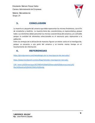 Estudiante: Mamani Rosas Yadira
Carrera: Administración de Empresas
Materia: Mercadotecnia
IIIGrupo: 21
9
“LIBEREMOS BOLIVIA”
Mgr. José Ramiro Zapata
Barrientos
3. CONCLUSION
La muestra es unaparte del universo que debe representar los mismos fenómenos, con el fin
de estudiarlos y medirlos. La muestra tiene dos características, es representativa, porque
todos sus elementos deben presentar las mismas características del universo; y es suficiente
porque la cantidad de elementos seleccionados es el necesario para representar a la
población.
Entre las ventajas de la utilización de muestras figuran un menor costo en la investigación,
porque se encuesta a una parte del universo y se invierte menos tiempo en el
levantamiento de información.
4. REFERENCIAS
https://gricelgamarra.com/metodologia-de-la-investigacion-de-mercados/
https://www.brandwatch.com/es/blog/metodos-investigacion-mercado-
2/#:~:text=La%20investigaci%C3%B3n%20de%20mercado%20observacional,y%2
0las%20analiza%20m%C3%A1s%20tarde.
 