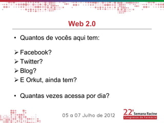 Web 2.0
• Quantos de vocês aqui tem:

 Facebook?
 Twitter?
 Blog?
 E Orkut, ainda tem?

• Quantas vezes acessa por dia?
 