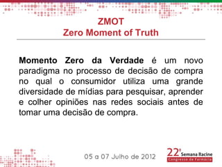 ZMOT
           Zero Moment of Truth

Momento Zero da Verdade é um novo
paradigma no processo de decisão de compra
no qual o consumidor utiliza uma grande
diversidade de mídias para pesquisar, aprender
e colher opiniões nas redes sociais antes de
tomar uma decisão de compra.
 