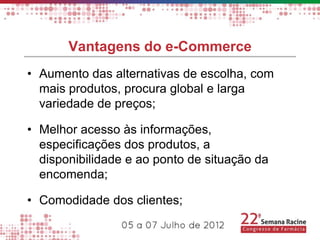 Vantagens do e-Commerce
• Aumento das alternativas de escolha, com
  mais produtos, procura global e larga
  variedade de preços;

• Melhor acesso às informações,
  especificações dos produtos, a
  disponibilidade e ao ponto de situação da
  encomenda;

• Comodidade dos clientes;
 