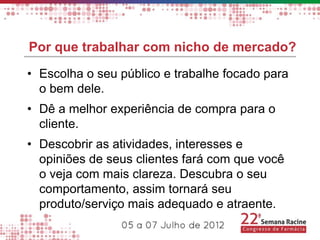 Por que trabalhar com nicho de mercado?
• Escolha o seu público e trabalhe focado para
  o bem dele.
• Dê a melhor experiência de compra para o
  cliente.
• Descobrir as atividades, interesses e
  opiniões de seus clientes fará com que você
  o veja com mais clareza. Descubra o seu
  comportamento, assim tornará seu
  produto/serviço mais adequado e atraente.
 
