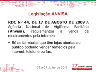 Legislação ANVISA
RDC Nº 44, DE 17 DE AGOSTO DE 2009 A
Agência Nacional de Vigilância Sanitária
(Anvisa),   regulamentou    a venda  de
medicamentos pela internet:
 Só as farmácias que têm lojas abertas ao
  público poderão vender remédios pela
  internet, telefone ou fax.
 