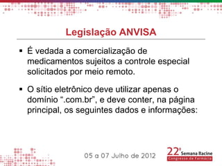 Legislação ANVISA
 É vedada a comercialização de
  medicamentos sujeitos a controle especial
  solicitados por meio remoto.

 O sítio eletrônico deve utilizar apenas o
  domínio “.com.br”, e deve conter, na página
  principal, os seguintes dados e informações:
 