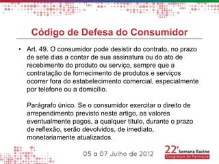 Código de Defesa do Consumidor
• Art. 49. O consumidor pode desistir do contrato, no prazo
  de sete dias a contar de sua assinatura ou do ato de
  recebimento do produto ou serviço, sempre que a
  contratação de fornecimento de produtos e serviços
  ocorrer fora do estabelecimento comercial, especialmente
  por telefone ou a domicílio.

  Parágrafo único. Se o consumidor exercitar o direito de
  arrependimento previsto neste artigo, os valores
  eventualmente pagos, a qualquer título, durante o prazo
  de reflexão, serão devolvidos, de imediato,
  monetariamente atualizados.
 