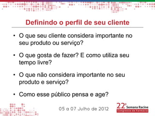 Definindo o perfil de seu cliente
• O que seu cliente considera importante no
  seu produto ou serviço?

• O que gosta de fazer? E como utiliza seu
  tempo livre?

• O que não considera importante no seu
  produto e serviço?

• Como esse público pensa e age?
 