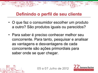 Definindo o perfil de seu cliente
• O que faz o consumidor escolher um produto
  a outro? São produtos iguais ou parecidos?

• Para saber é preciso conhecer melhor seu
  concorrente. Para tanto, pesquisar e analisar
  as vantagens e desvantagens de cada
  concorrente são ações primordiais para
  saber onde se quer chegar.
 
