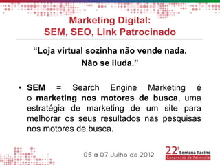 Marketing Digital:
     SEM, SEO, Link Patrocinado
   “Loja virtual sozinha não vende nada.
               Não se iluda.”

• SEM = Search Engine Marketing é
  o marketing nos motores de busca, uma
  estratégia de marketing de um site para
  melhorar os seus resultados nas pesquisas
  nos motores de busca.
 