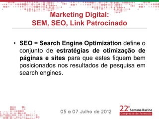 Marketing Digital:
      SEM, SEO, Link Patrocinado

• SEO = Search Engine Optimization define o
  conjunto de estratégias de otimização de
  páginas e sites para que estes fiquem bem
  posicionados nos resultados de pesquisa em
  search engines.
 