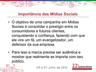 Importância das Mídias Sociais
• O objetivo de uma campanha em Mídias
  Sociais é consolidar o prestígio entre os
  consumidores e futuros clientes,
  conquistando a confiança, fazendo com que
  ele vire um fã, um evangelizador, um
  defensor da sua empresa.

• Para isso a marca precisa ser autêntica e
  mostrar que realmente se importa com seu
  público.
 