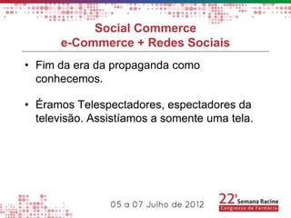 Social Commerce
      e-Commerce + Redes Sociais
• Fim da era da propaganda como
  conhecemos.

• Éramos Telespectadores, espectadores da
  televisão. Assistíamos a somente uma tela.
 