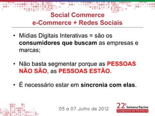 Social Commerce
      e-Commerce + Redes Sociais
• Mídias Digitais Interativas = são os
  consumidores que buscam as empresas e
  marcas;

• Não basta segmentar porque as PESSOAS
  NÃO SÃO, as PESSOAS ESTÃO.

• É necessário estar em sincronia com elas.
 