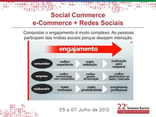 Social Commerce
    e-Commerce + Redes Sociais
Conquistar o engajamento é muito complexo. As pessoas
participam das mídias sociais porque desejam interação.
 