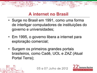 A internet no Brasil
• Surge no Brasil em 1991, como uma forma
  de interligar computadores de instituições do
  governo e universidades;
• Em 1995, o governo libera a internet para
  exploração comercial;
• Surgem os primeiros grandes portais
  brasileiros, como Cadê, UOL e ZAZ (Atual
  Portal Terra);
 