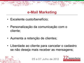 e-Mail Marketing
• Excelente custo/benefício;

• Personalização da comunicação com o
  cliente;

• Aumenta a retenção de clientes;

• Liberdade ao cliente para cancelar o cadastro
  se não deseja mais receber as mensagens;
 