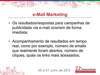 e-Mail Marketing
• Os resultados/respostas para campanhas de
  publicidade via e-mail ocorrem de forma
  imediata;

• Acompanhamento de resultados em tempo
  real, como por exemplo, número de emails
  que realmente foram abertos, número de
  cliques, quais os links mais acessados;
 