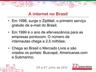 A internet no Brasil
• Em 1998, surge o ZipMail, o primeiro serviço
  gratuito de e-mail do Brasil;
• Em 1999 é o ano de efervescência para as
  empresas pontocom. O número de
  internautas chega a 2,5 milhões;
• Chega ao Brasil o Mercado Livre e são
  criados os portais: Buscapé, Americanas.com
  e Submarino;
 