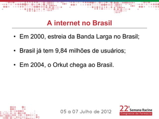 A internet no Brasil
• Em 2000, estreia da Banda Larga no Brasil;

• Brasil já tem 9,84 milhões de usuários;

• Em 2004, o Orkut chega ao Brasil.
 