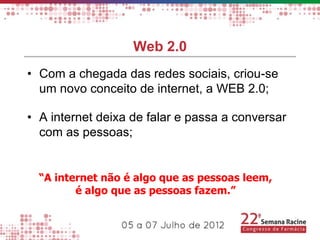 Web 2.0
• Com a chegada das redes sociais, criou-se
  um novo conceito de internet, a WEB 2.0;

• A internet deixa de falar e passa a conversar
  com as pessoas;


  “A internet não é algo que as pessoas leem,
         é algo que as pessoas fazem.”
 