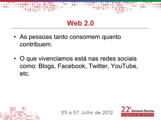 Web 2.0
• As pessoas tanto consomem quanto
  contribuem.

• O que vivenciamos está nas redes sociais
  como: Blogs, Facebook, Twitter, YouTube,
  etc.
 