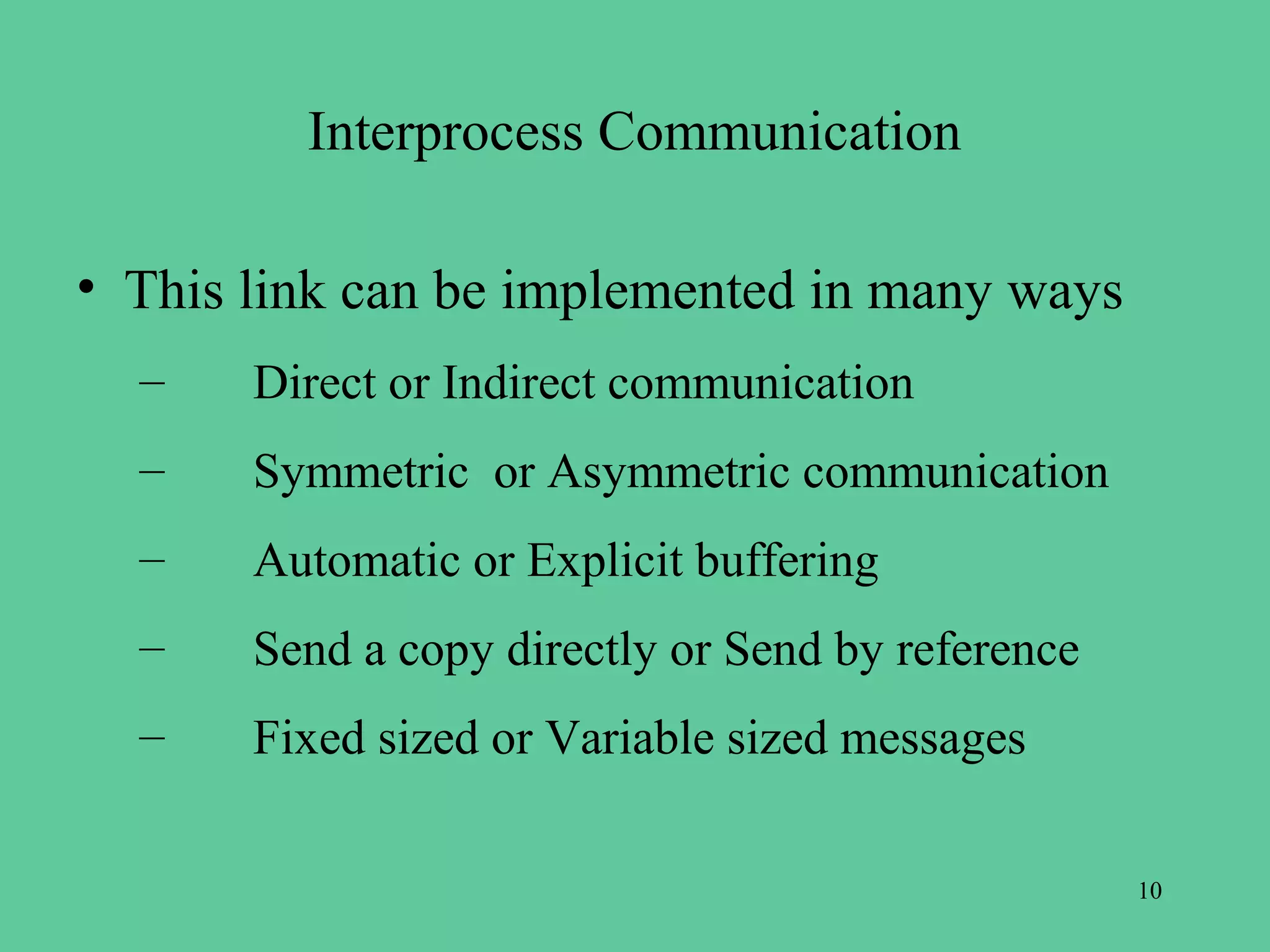 Interprocess Communication

• This link can be implemented in many ways
  –    Direct or Indirect communication
  –    Symmetric or Asymmetric communication
  –    Automatic or Explicit buffering
  –    Send a copy directly or Send by reference
  –    Fixed sized or Variable sized messages

                                                   10
 