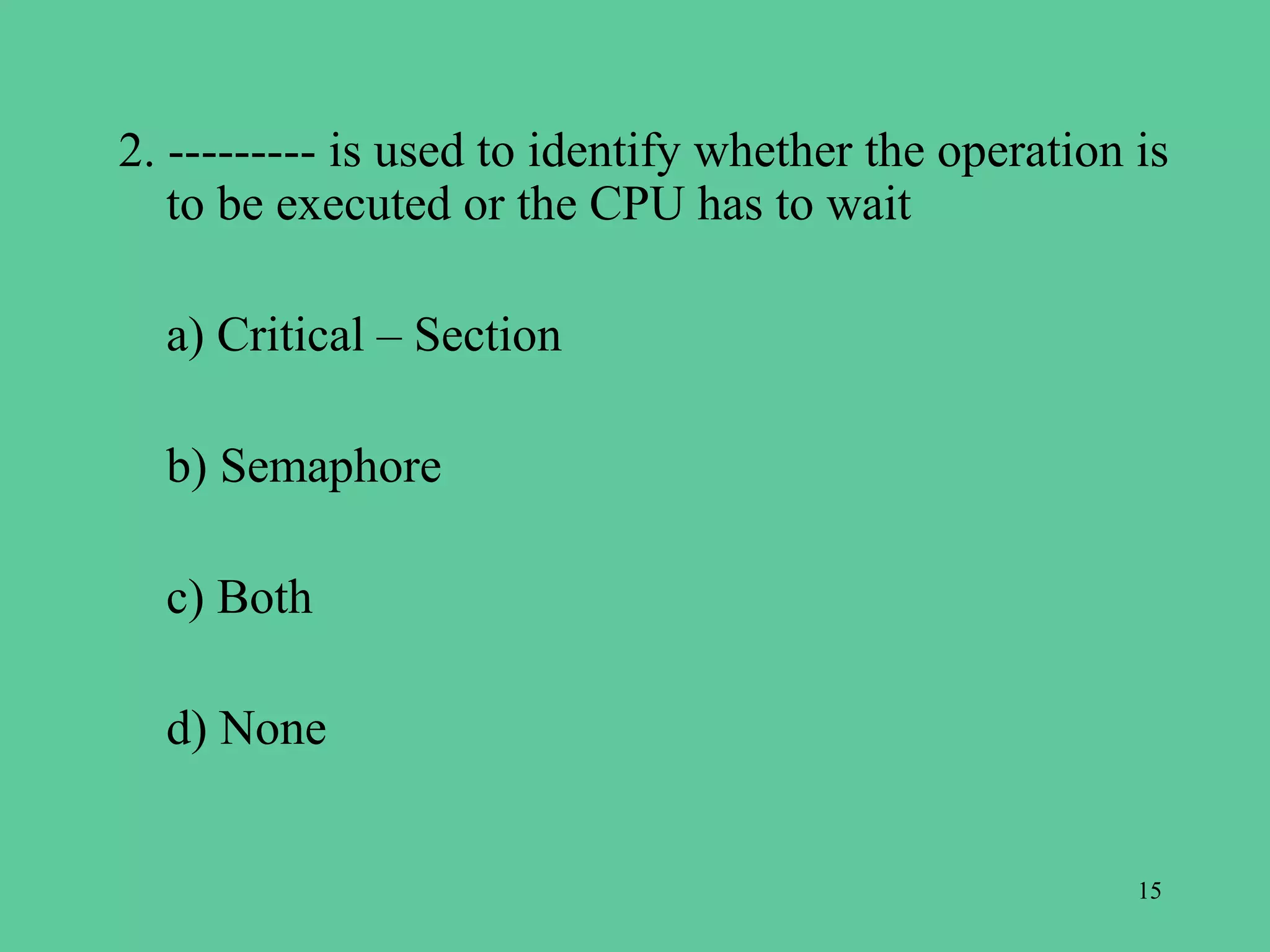 2. --------- is used to identify whether the operation is
   to be executed or the CPU has to wait

  a) Critical – Section

  b) Semaphore

  c) Both

  d) None


                                                       15
 