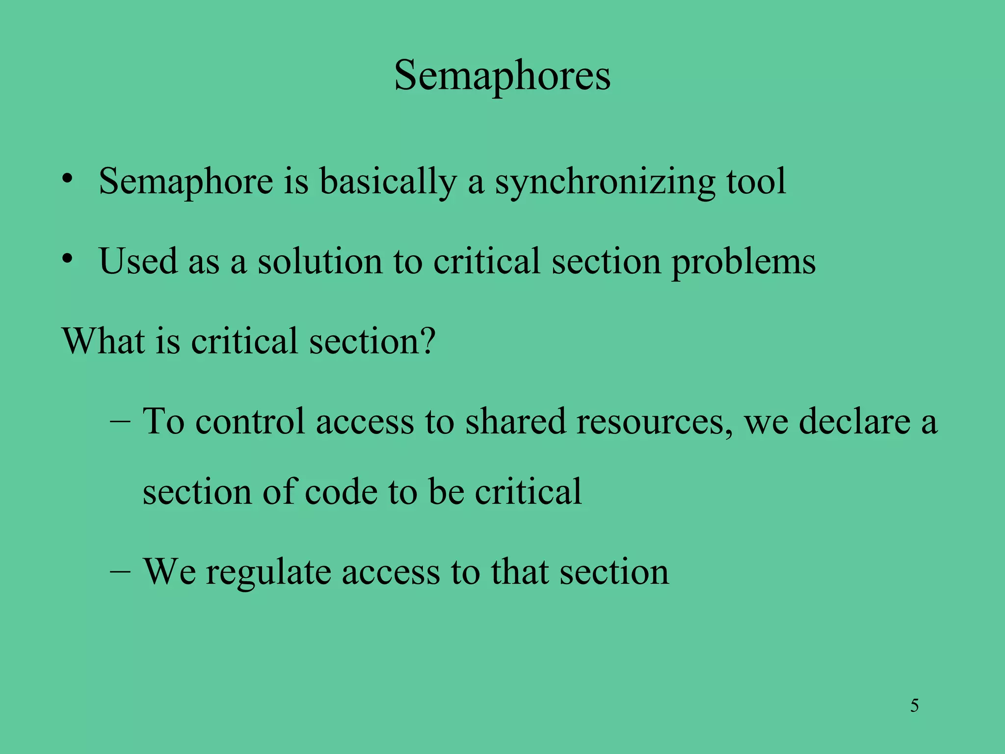Semaphores

• Semaphore is basically a synchronizing tool

• Used as a solution to critical section problems

What is critical section?
   – To control access to shared resources, we declare a
     section of code to be critical
   – We regulate access to that section


                                                      5
 